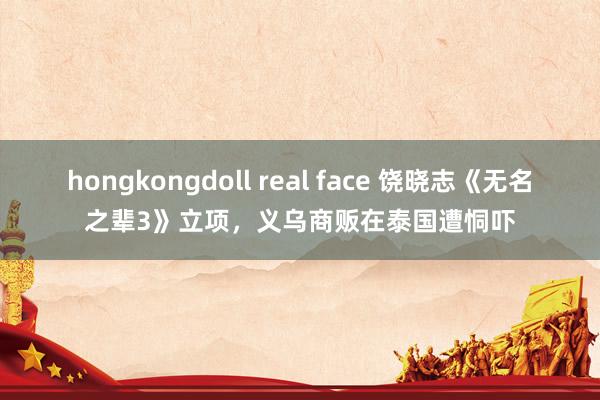 hongkongdoll real face 饶晓志《无名之辈3》立项，义乌商贩在泰国遭恫吓