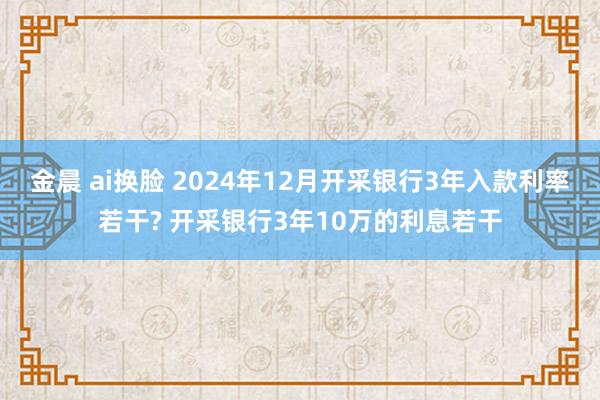 金晨 ai换脸 2024年12月开采银行3年入款利率若干? 开采银行3年10万的利息若干