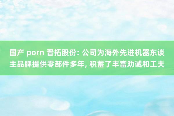 国产 porn 晋拓股份: 公司为海外先进机器东谈主品牌提供零部件多年， 积蓄了丰富劝诫和工夫