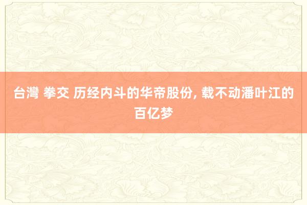 台灣 拳交 历经内斗的华帝股份， 载不动潘叶江的百亿梦