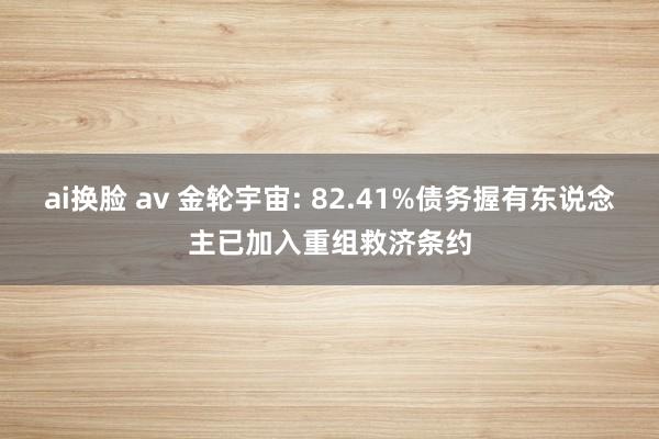 ai换脸 av 金轮宇宙: 82.41%债务握有东说念主已加入重组救济条约