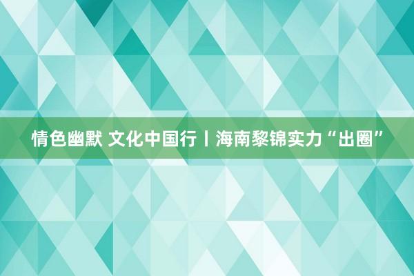 情色幽默 文化中国行丨海南黎锦实力“出圈”