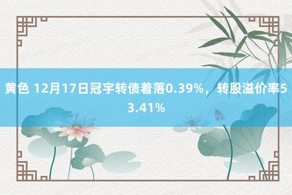 黄色 12月17日冠宇转债着落0.39%，转股溢价率53.41%