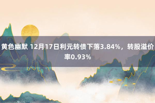 黄色幽默 12月17日利元转债下落3.84%，转股溢价率0.93%