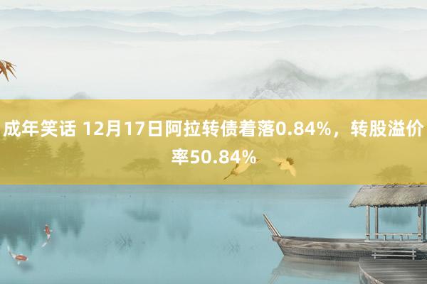 成年笑话 12月17日阿拉转债着落0.84%，转股溢价率50.84%