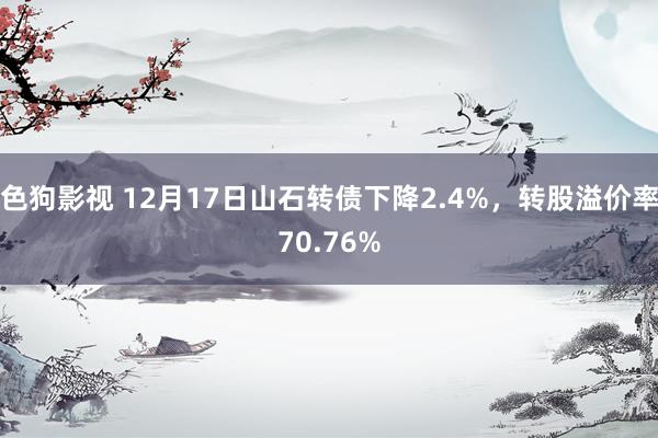 色狗影视 12月17日山石转债下降2.4%，转股溢价率70.76%