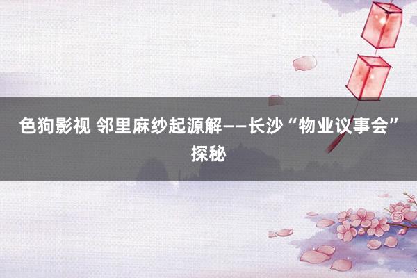 色狗影视 邻里麻纱起源解——长沙“物业议事会”探秘