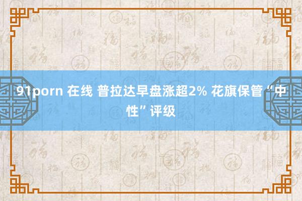 91porn 在线 普拉达早盘涨超2% 花旗保管“中性”评级