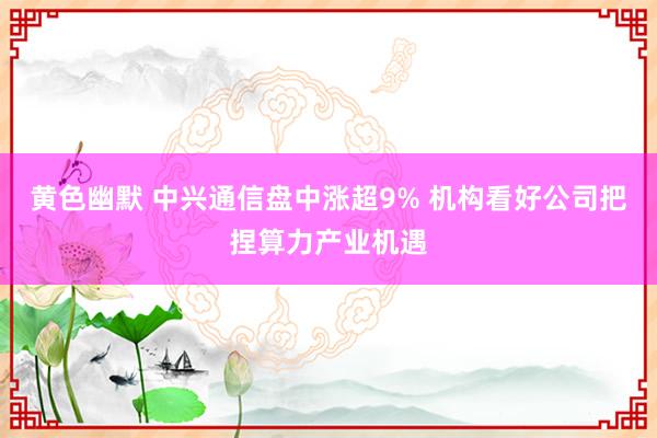 黄色幽默 中兴通信盘中涨超9% 机构看好公司把捏算力产业机遇