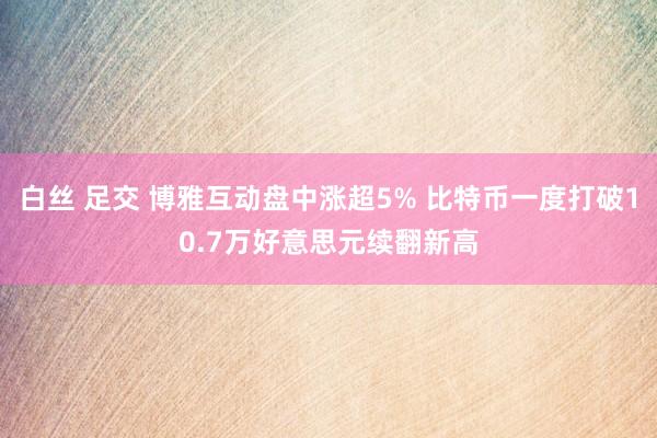 白丝 足交 博雅互动盘中涨超5% 比特币一度打破10.7万好意思元续翻新高