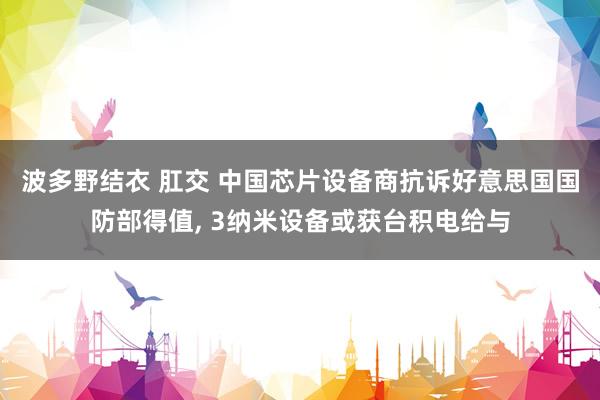 波多野结衣 肛交 中国芯片设备商抗诉好意思国国防部得值， 3纳米设备或获台积电给与