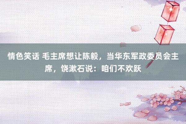 情色笑话 毛主席想让陈毅，当华东军政委员会主席，饶漱石说：咱们不欢跃