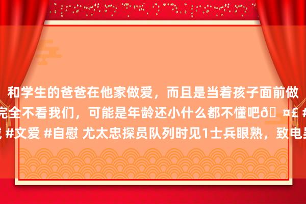 和学生的爸爸在他家做爱，而且是当着孩子面前做爱，太刺激了，孩子完全不看我们，可能是年龄还小什么都不懂吧🤣 #同城 #文爱 #自慰 尤太忠探员队列时见1士兵眼熟，致电吴克华：首级，这事你折柳啊