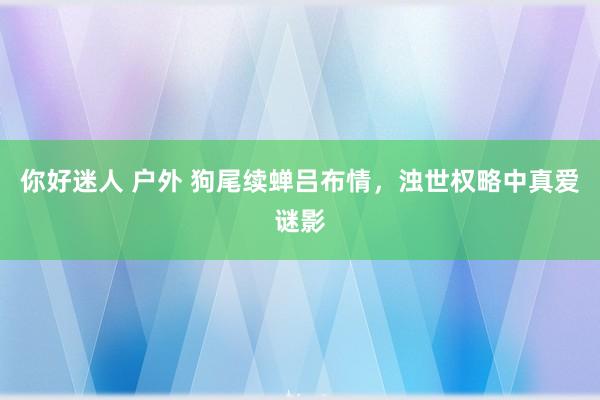 你好迷人 户外 狗尾续蝉吕布情，浊世权略中真爱谜影