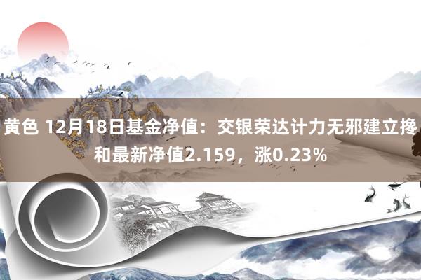 黄色 12月18日基金净值：交银荣达计力无邪建立搀和最新净值2.159，涨0.23%