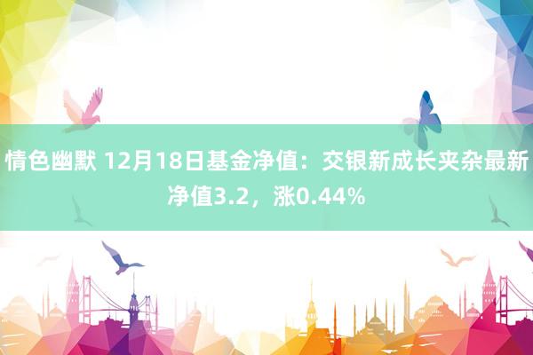 情色幽默 12月18日基金净值：交银新成长夹杂最新净值3.2，涨0.44%