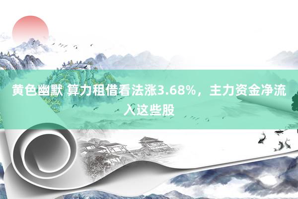 黄色幽默 算力租借看法涨3.68%，主力资金净流入这些股