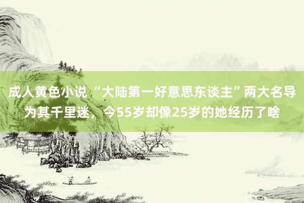 成人黄色小说 “大陆第一好意思东谈主”两大名导为其千里迷，今55岁却像25岁的她经历了啥