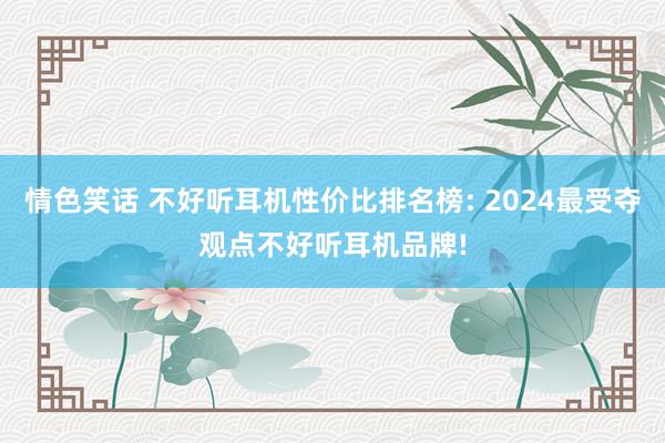 情色笑话 不好听耳机性价比排名榜: 2024最受夺观点不好听耳机品牌!