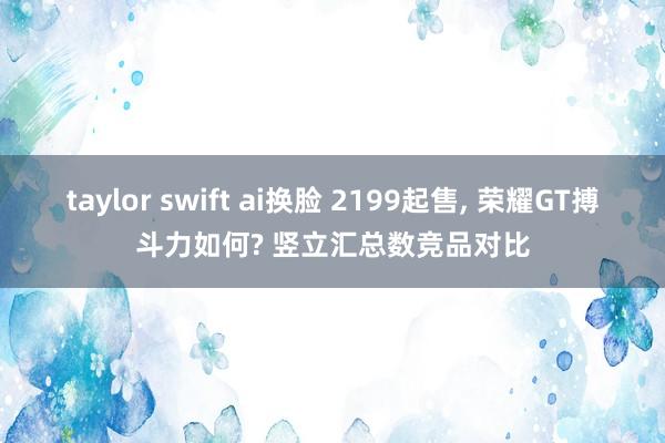 taylor swift ai换脸 2199起售， 荣耀GT搏斗力如何? 竖立汇总数竞品对比