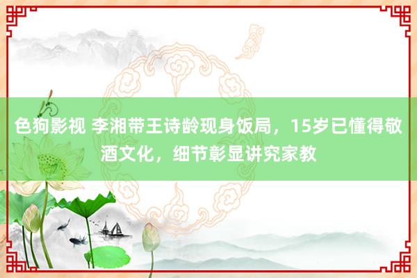 色狗影视 李湘带王诗龄现身饭局，15岁已懂得敬酒文化，细节彰显讲究家教