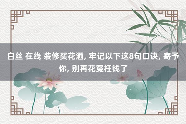 白丝 在线 装修买花洒， 牢记以下这8句口诀， 寄予你， 别再花冤枉钱了