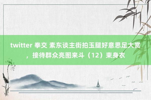 twitter 拳交 素东谈主街拍玉腿好意思足大赏，接待群众亮图来斗（12）束身衣