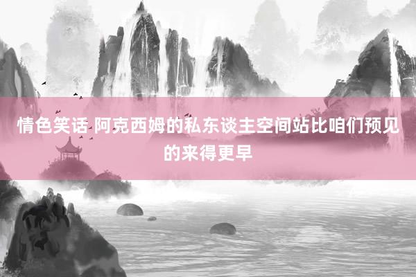 情色笑话 阿克西姆的私东谈主空间站比咱们预见的来得更早