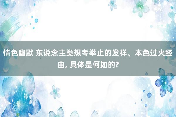 情色幽默 东说念主类想考举止的发祥、本色过火经由， 具体是何如的?