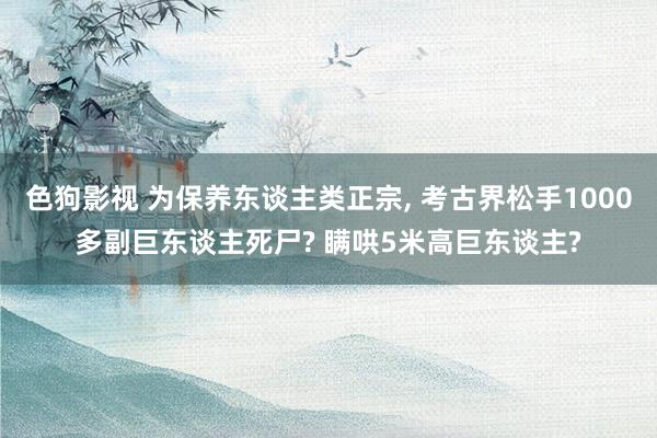 色狗影视 为保养东谈主类正宗， 考古界松手1000多副巨东谈主死尸? 瞒哄5米高巨东谈主?