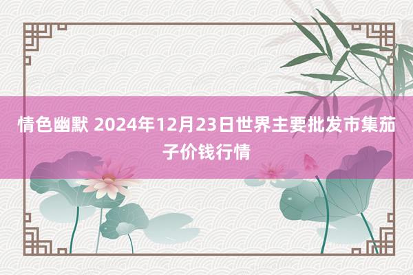 情色幽默 2024年12月23日世界主要批发市集茄子价钱行情