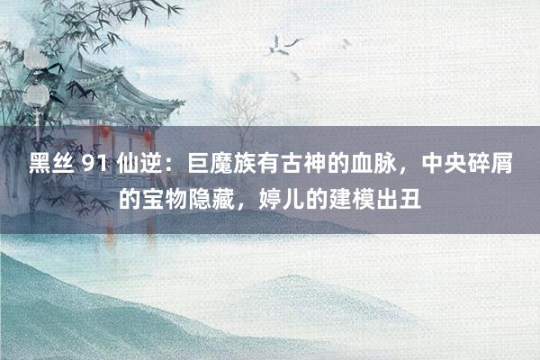 黑丝 91 仙逆：巨魔族有古神的血脉，中央碎屑的宝物隐藏，婷儿的建模出丑