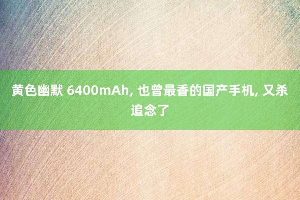 黄色幽默 6400mAh， 也曾最香的国产手机， 又杀追念了