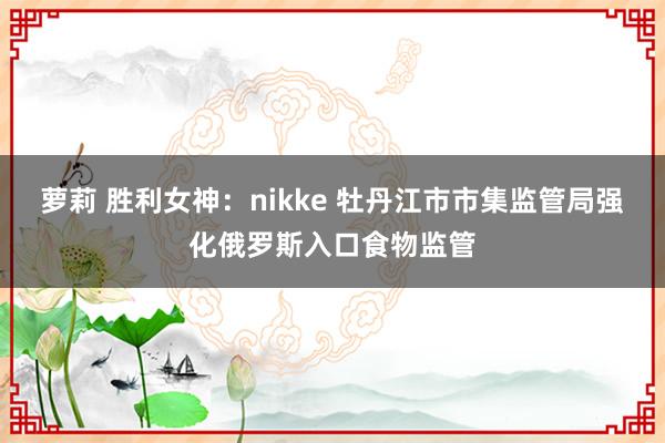 萝莉 胜利女神：nikke 牡丹江市市集监管局强化俄罗斯入口食物监管