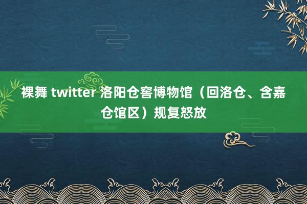 裸舞 twitter 洛阳仓窖博物馆（回洛仓、含嘉仓馆区）规复怒放