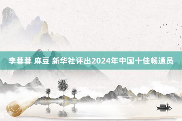 李蓉蓉 麻豆 新华社评出2024年中国十佳畅通员