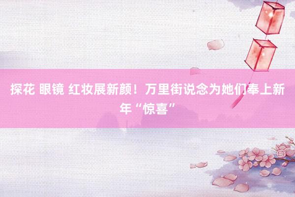 探花 眼镜 红妆展新颜！万里街说念为她们奉上新年“惊喜”