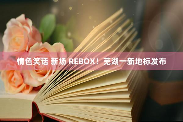 情色笑话 新场 REBOX！芜湖一新地标发布