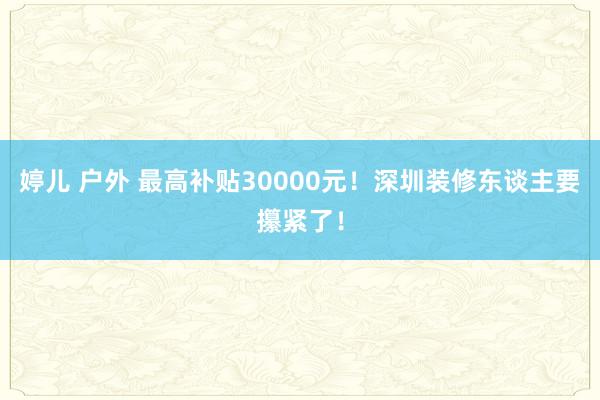 婷儿 户外 最高补贴30000元！深圳装修东谈主要攥紧了！