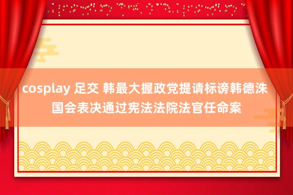 cosplay 足交 韩最大握政党提请标谤韩德洙 国会表决通过宪法法院法官任命案