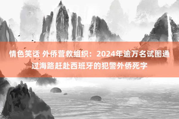 情色笑话 外侨营救组织：2024年逾万名试图通过海路赶赴西班牙的犯警外侨死字