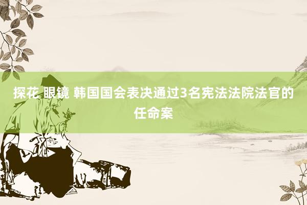 探花 眼镜 韩国国会表决通过3名宪法法院法官的任命案