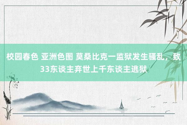 校园春色 亚洲色图 莫桑比克一监狱发生骚乱，致33东谈主弃世上千东谈主逃狱