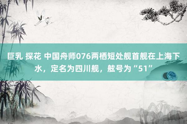 巨乳 探花 中国舟师076两栖短处舰首舰在上海下水，定名为四川舰，舷号为“51”