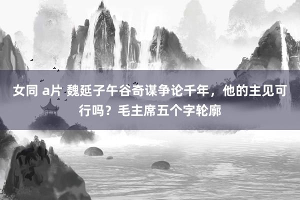 女同 a片 魏延子午谷奇谋争论千年，他的主见可行吗？毛主席五个字轮廓