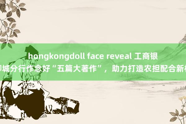 hongkongdoll face reveal 工商银行聊城分行作念好“五篇大著作”，助力打造农担配合新样板