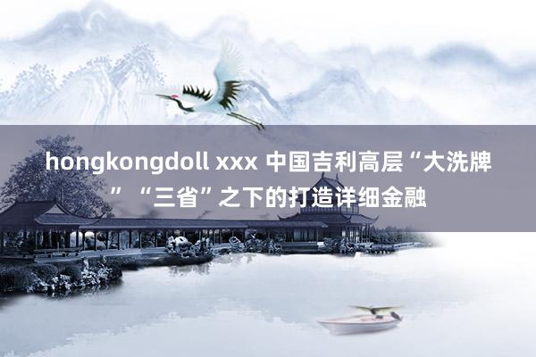 hongkongdoll xxx 中国吉利高层“大洗牌” “三省”之下的打造详细金融