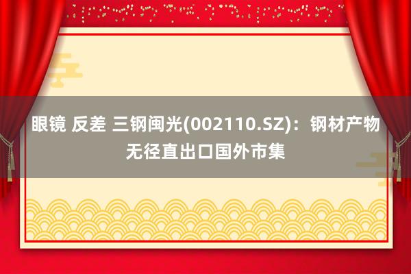 眼镜 反差 三钢闽光(002110.SZ)：钢材产物无径直出口国外市集