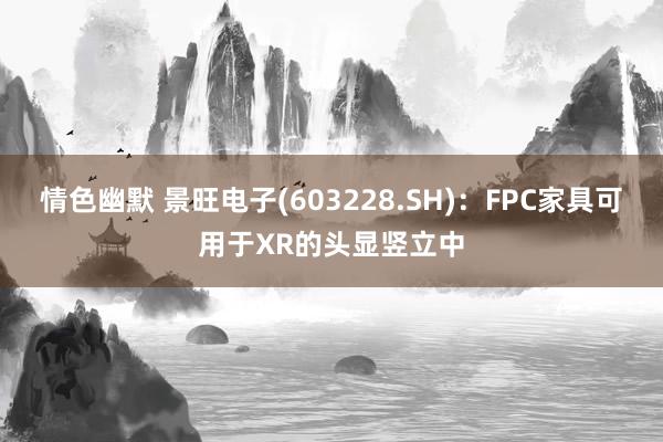 情色幽默 景旺电子(603228.SH)：FPC家具可用于XR的头显竖立中