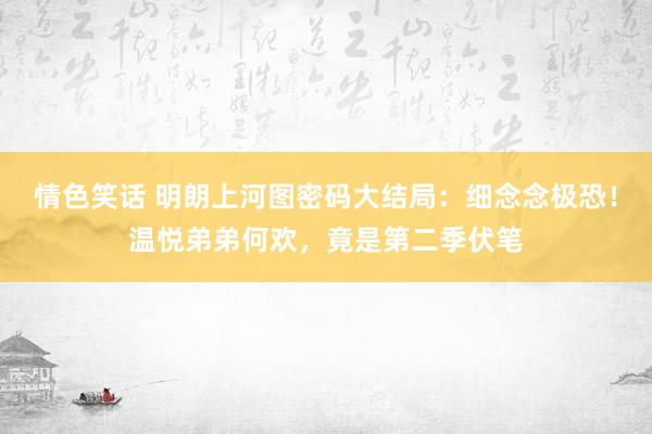 情色笑话 明朗上河图密码大结局：细念念极恐！温悦弟弟何欢，竟是第二季伏笔